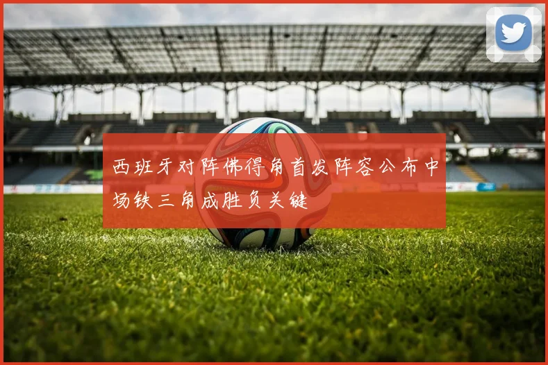 西班牙对阵佛得角首发阵容公布中场铁三角成胜负关键
